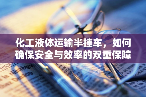 化工液体运输半挂车，如何确保安全与效率的双重保障？