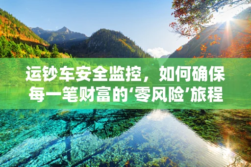 运钞车安全监控，如何确保每一笔财富的‘零风险’旅程？