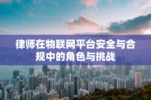 律师在物联网平台安全与合规中的角色与挑战