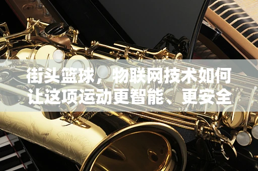 街头篮球，物联网技术如何让这项运动更智能、更安全？
