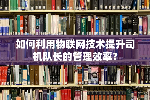 如何利用物联网技术提升司机队长的管理效率？