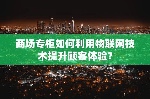 商场专柜如何利用物联网技术提升顾客体验？