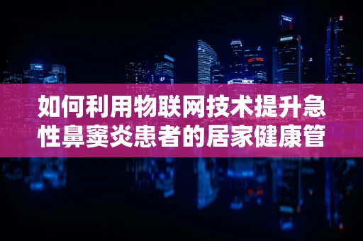 如何利用物联网技术提升急性鼻窦炎患者的居家健康管理？