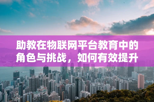 助教在物联网平台教育中的角色与挑战，如何有效提升学习体验？