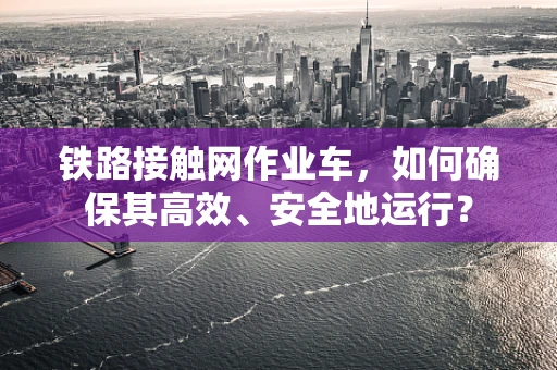 铁路接触网作业车，如何确保其高效、安全地运行？