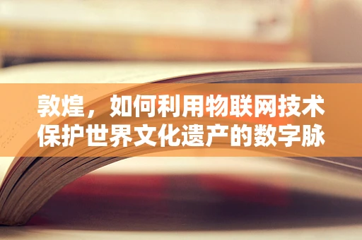 敦煌，如何利用物联网技术保护世界文化遗产的数字脉搏？