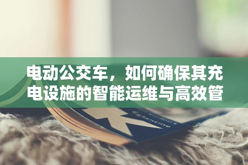 电动公交车，如何确保其充电设施的智能运维与高效管理？