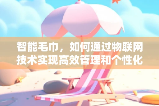 智能毛巾，如何通过物联网技术实现高效管理和个性化服务？