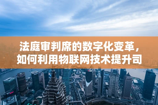 法庭审判席的数字化变革，如何利用物联网技术提升司法公正？