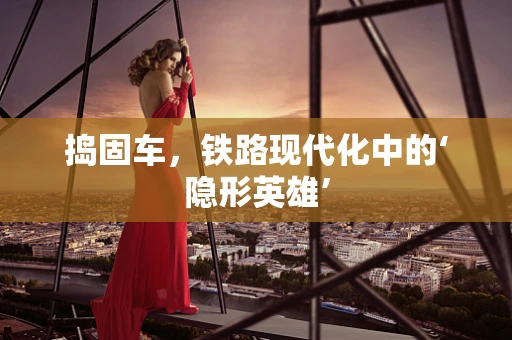捣固车，铁路现代化中的‘隐形英雄’