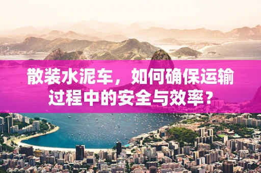 散装水泥车，如何确保运输过程中的安全与效率？