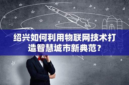 绍兴如何利用物联网技术打造智慧城市新典范？