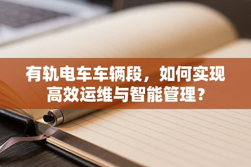 有轨电车车辆段，如何实现高效运维与智能管理？
