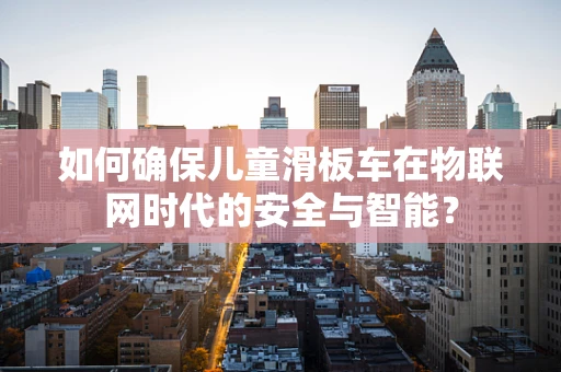 如何确保儿童滑板车在物联网时代的安全与智能？