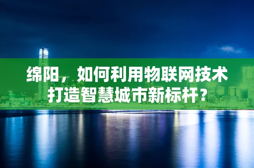 绵阳，如何利用物联网技术打造智慧城市新标杆？