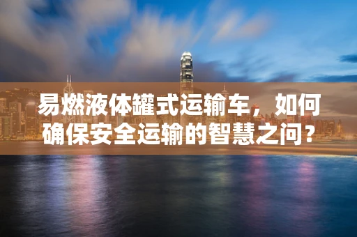 易燃液体罐式运输车，如何确保安全运输的智慧之问？