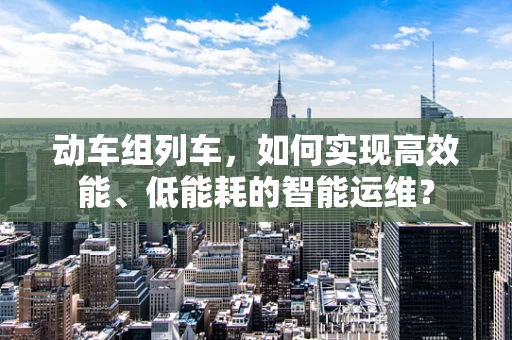 动车组列车，如何实现高效能、低能耗的智能运维？