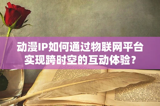 动漫IP如何通过物联网平台实现跨时空的互动体验？