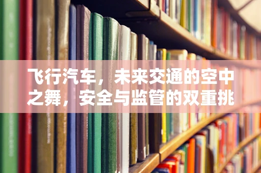 飞行汽车，未来交通的空中之舞，安全与监管的双重挑战？