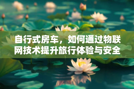 自行式房车，如何通过物联网技术提升旅行体验与安全？