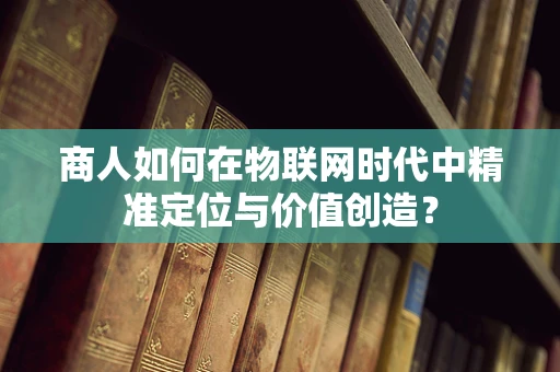 商人如何在物联网时代中精准定位与价值创造？