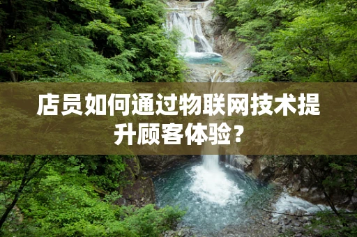 店员如何通过物联网技术提升顾客体验？