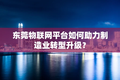 东莞物联网平台如何助力制造业转型升级？
