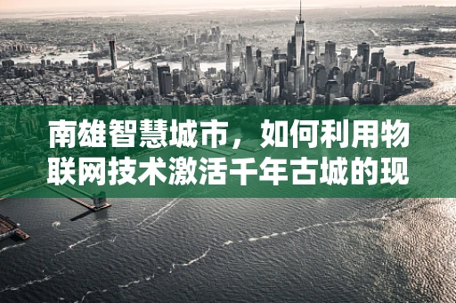 南雄智慧城市，如何利用物联网技术激活千年古城的现代活力？