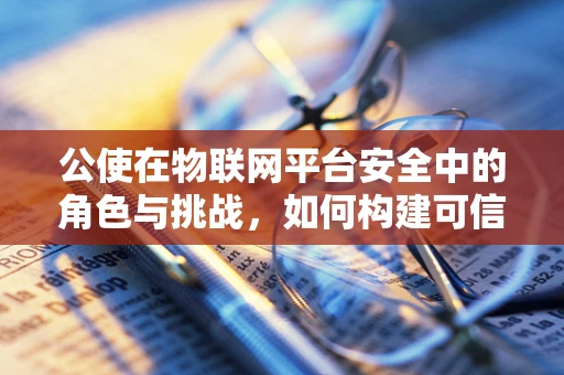 公使在物联网平台安全中的角色与挑战，如何构建可信赖的桥梁？