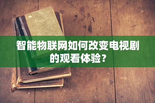 智能物联网如何改变电视剧的观看体验？