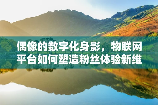 偶像的数字化身影，物联网平台如何塑造粉丝体验新维度？