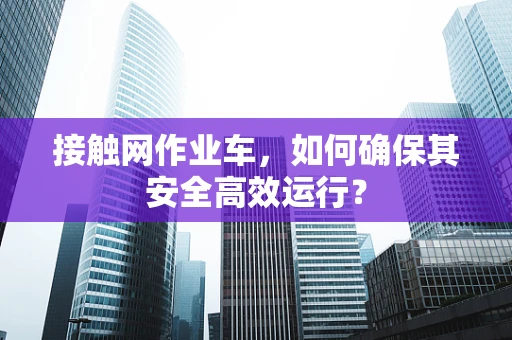 接触网作业车，如何确保其安全高效运行？