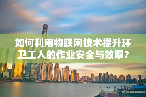 如何利用物联网技术提升环卫工人的作业安全与效率？
