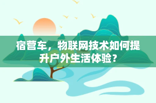 宿营车，物联网技术如何提升户外生活体验？