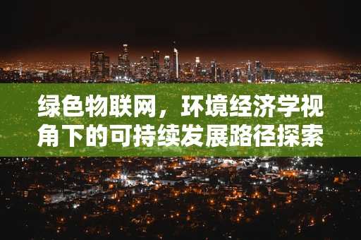 绿色物联网，环境经济学视角下的可持续发展路径探索