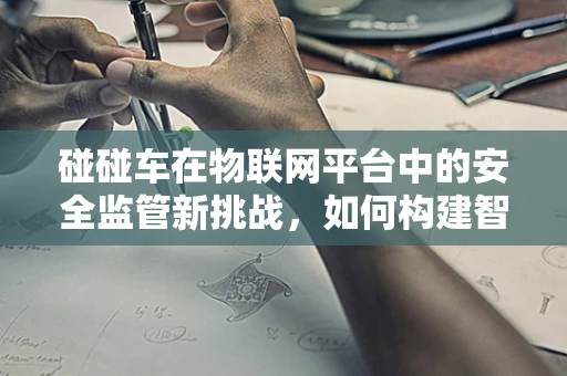 碰碰车在物联网平台中的安全监管新挑战，如何构建智能防护网？