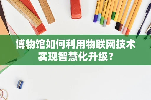博物馆如何利用物联网技术实现智慧化升级？