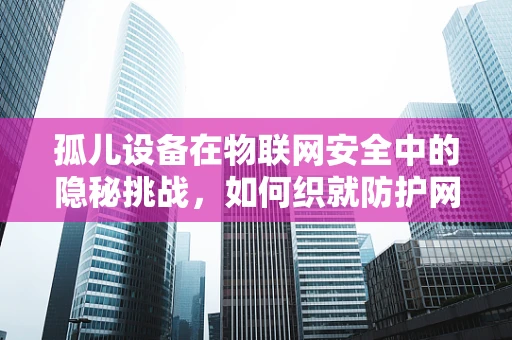 孤儿设备在物联网安全中的隐秘挑战，如何织就防护网？