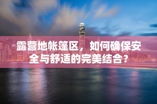 露营地帐篷区，如何确保安全与舒适的完美结合？