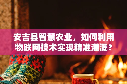 安吉县智慧农业，如何利用物联网技术实现精准灌溉？