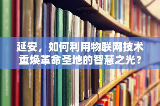 延安，如何利用物联网技术重焕革命圣地的智慧之光？