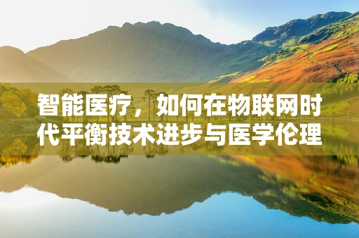 智能医疗，如何在物联网时代平衡技术进步与医学伦理？