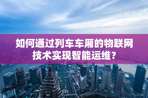 如何通过列车车厢的物联网技术实现智能运维？