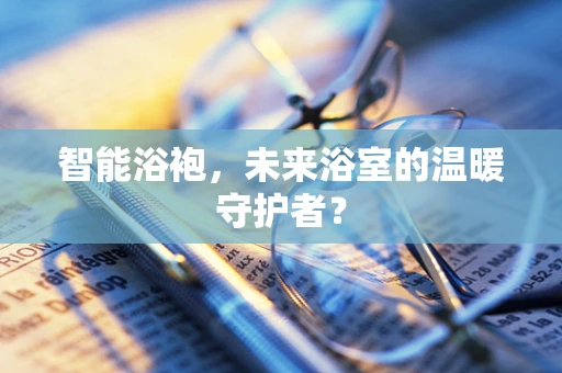 智能浴袍，未来浴室的温暖守护者？