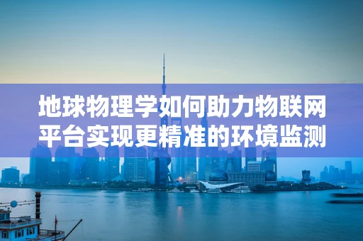 地球物理学如何助力物联网平台实现更精准的环境监测？