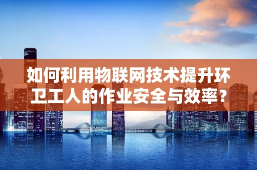 如何利用物联网技术提升环卫工人的作业安全与效率？