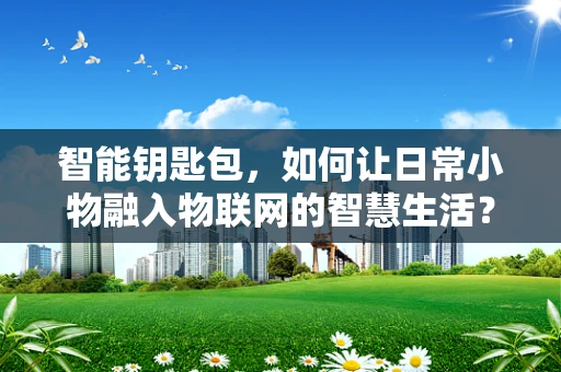智能钥匙包，如何让日常小物融入物联网的智慧生活？