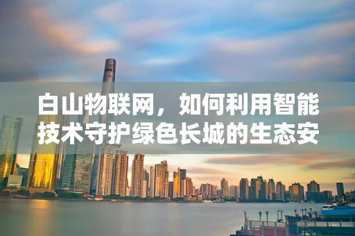 白山物联网，如何利用智能技术守护绿色长城的生态安全？