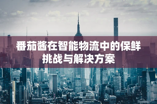 番茄酱在智能物流中的保鲜挑战与解决方案