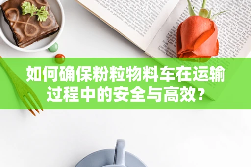 如何确保粉粒物料车在运输过程中的安全与高效？